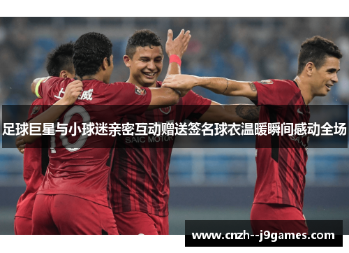 足球巨星与小球迷亲密互动赠送签名球衣温暖瞬间感动全场 足球巨星与小球迷亲密互动赠送签名球衣温暖瞬间感动全场