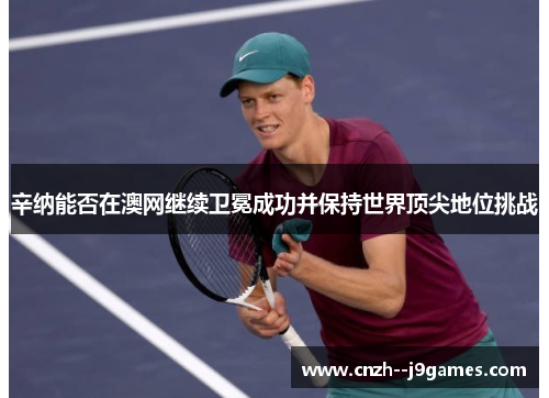 辛纳能否在澳网继续卫冕成功并保持世界顶尖地位挑战 辛纳能否在澳网继续卫冕成功并保持世界顶尖地位挑战