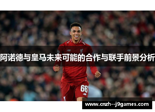 阿诺德与皇马未来可能的合作与联手前景分析 阿诺德与皇马未来可能的合作与联手前景分析