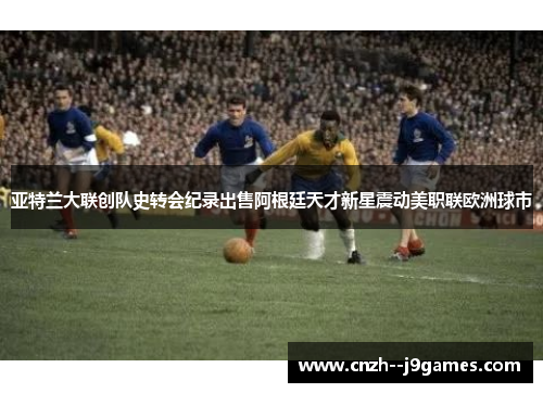 亚特兰大联创队史转会纪录出售阿根廷天才新星震动美职联欧洲球市
