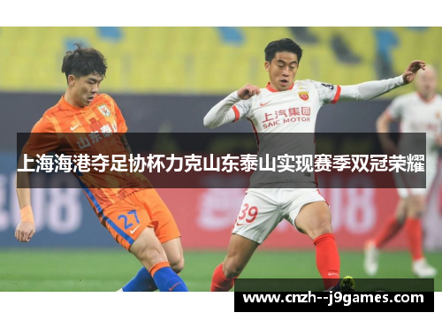 上海海港夺足协杯力克山东泰山实现赛季双冠荣耀 上海海港夺足协杯力克山东泰山实现赛季双冠荣耀