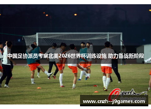 中国足协派员考察北美2026世界杯训练设施 助力备战新阶段 中国足协派员考察北美2026世界杯训练设施 助力备战新阶段