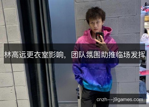 林高远更衣室影响,团队氛围助推临场发挥 林高远更衣室影响,团队氛围助推临场发挥